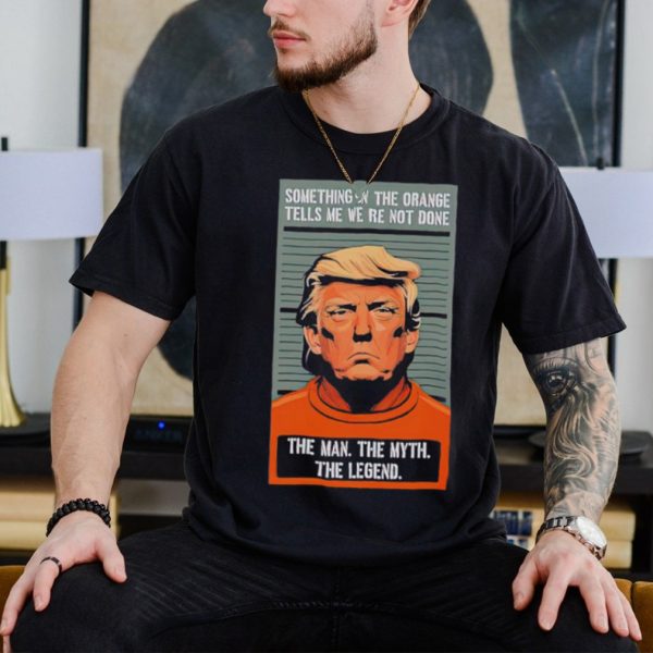 Donald Trump something in the orange tells me we’re not done the man the myth the legend shirt