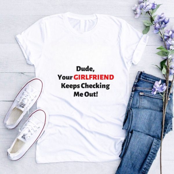 Dude your girlfriend keeps checking me out shirt