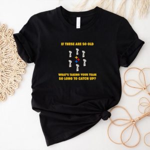 Men’s If these are so old what’s taking your team so long to catch up shirt