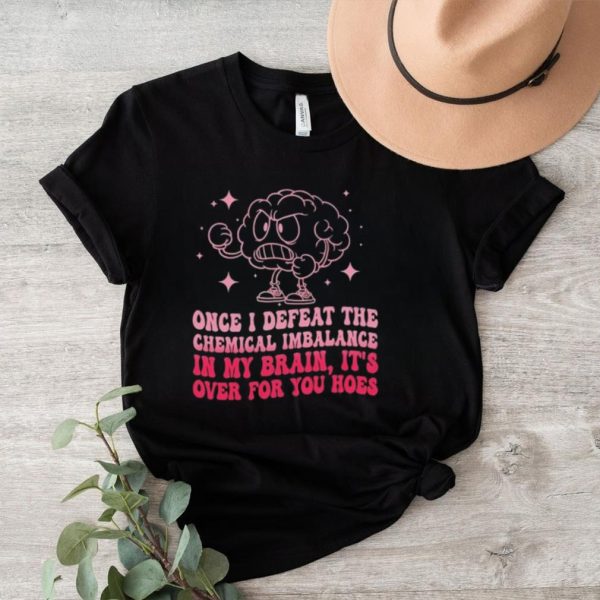 Once i defeat the chemical imbalance in my brain it’s over for you hoes shirt