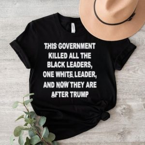 This Government Killed All The Black Leaders One White Leaders And Now They Are After Trump Shirt