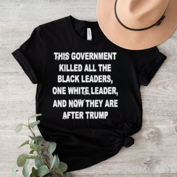 This Government Killed All The Black Leaders One White Leaders And Now They Are After Trump Shirt