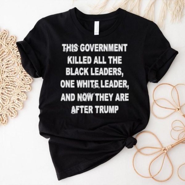 This Government Killed All The Black Leaders One White Leaders And Now They Are After Trump Shirt