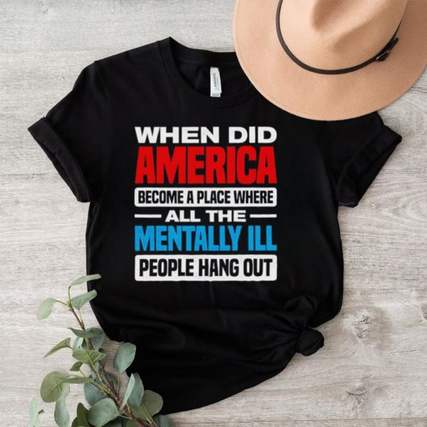 When did America become a place where all the mentally ill people hang out shirt