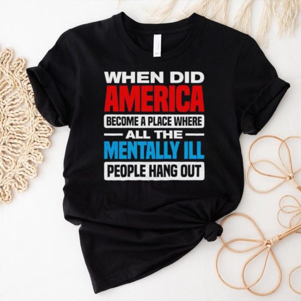 When did America become a place where all the mentally ill people hang out shirt