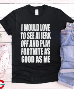 I Would Love To See Ai Jerk Off And Play Fortnite As Good As Me T shirts