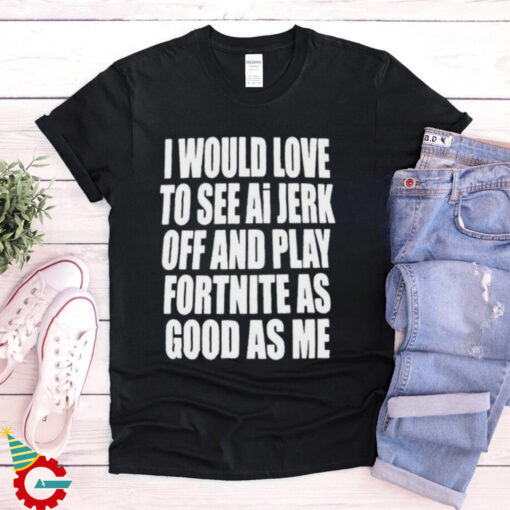 I Would Love To See Ai Jerk Off And Play Fortnite As Good As Me T shirts