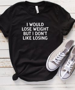 I Would Lose Weight But I Dont Like Losing T hoodie, tank top, sweater