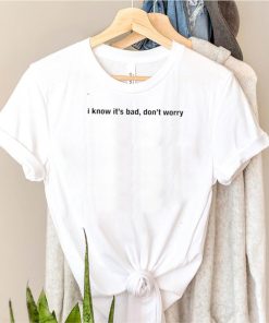 I know its bad dont worry shirt