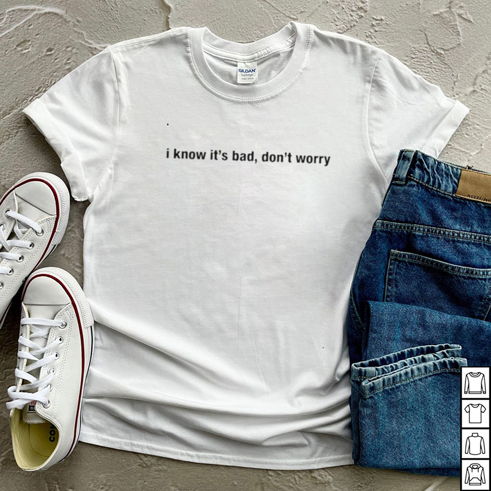I know its bad dont worry shirt