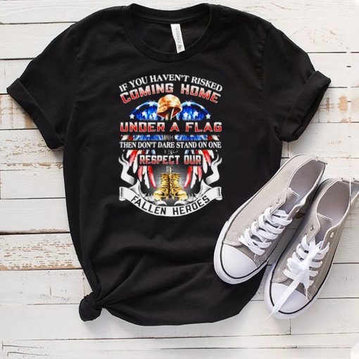 If You Havent Risked Coming Home Under A Flag Then Dont Dare Stand On one Respect Our Fallen Heroes T hoodie, tank top, sweater