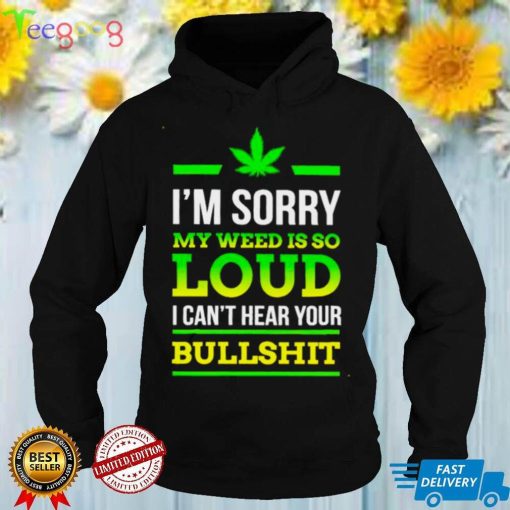 Im sorry my weed is so loud I cant hear your bullshit shirt