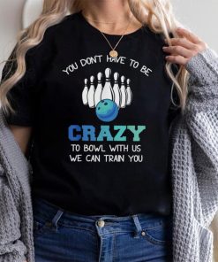 You Don't Have To Be Crazy To Bowl With Us We Can Train You T Shirt
