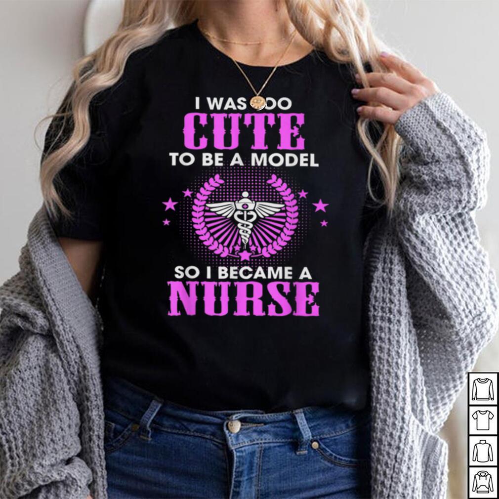 Funny Shirt I Was Too Cute To Be A Model So I Became A Nurse T Shirt
