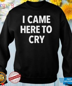 I Came Here To Cry Shirt