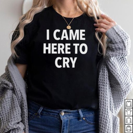 I Came Here To Cry Shirt