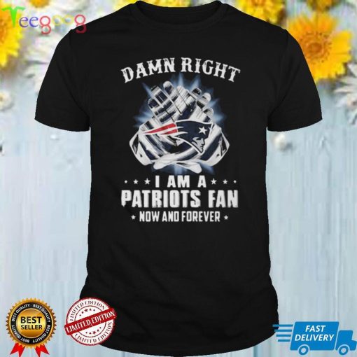 Damn Right I Am A Patriots Fan Now And Forever New England Patriots T shirt Hoodie, Long Sleeve, Tank Top